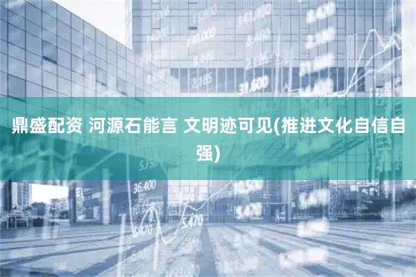 鼎盛配资 河源石能言 文明迹可见(推进文化自信自强)