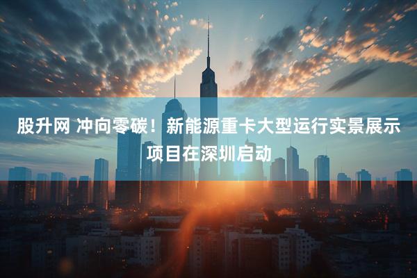 股升网 冲向零碳！新能源重卡大型运行实景展示项目在深圳启动