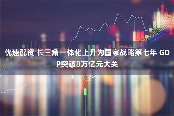 优速配资 长三角一体化上升为国家战略第七年 GDP突破8万亿元大关