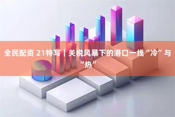 全民配资 21特写｜关税风暴下的港口一线“冷”与“热”