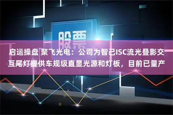 启运操盘 聚飞光电：公司为智己ISC流光叠影交互尾灯提供车规级直显光源和灯板，目前已量产