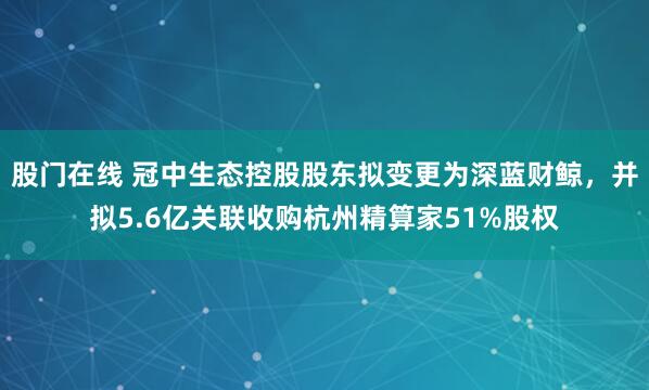 股门在线 冠中生态控股股东拟变更为深蓝财鲸，并拟5.6亿关联收购杭州精算家51%股权