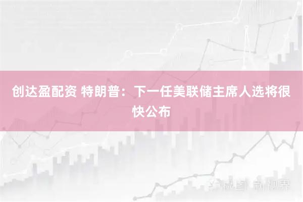 创达盈配资 特朗普：下一任美联储主席人选将很快公布