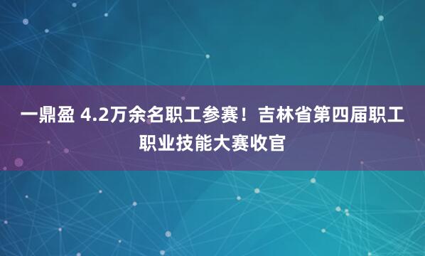 一鼎盈 4.2万余名职工参赛！吉林省第四届职工职业技能大赛收官