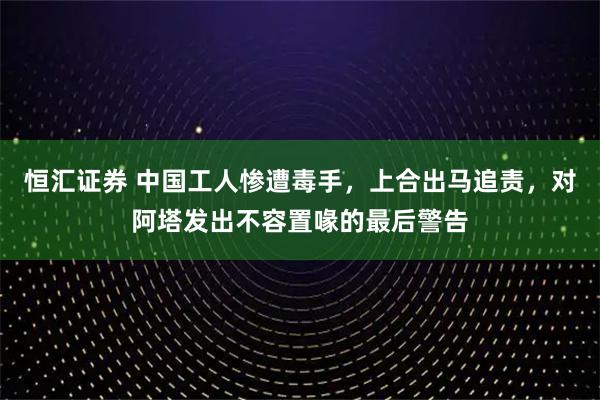 恒汇证券 中国工人惨遭毒手，上合出马追责，对阿塔发出不容置喙的最后警告